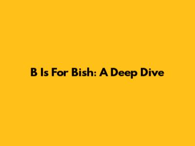 B Is For Bish: A Deep Dive