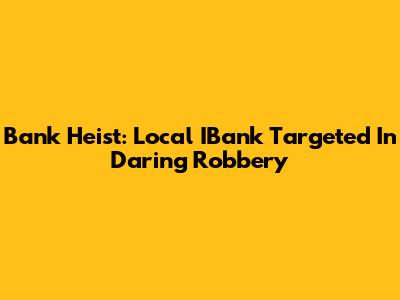Bank Heist: Local IBank Targeted In Daring Robbery