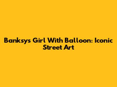 Banksy's Girl With Balloon: Iconic Street Art