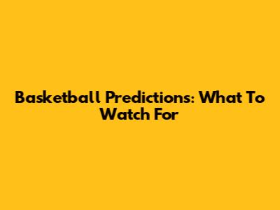 Basketball Predictions: What To Watch For