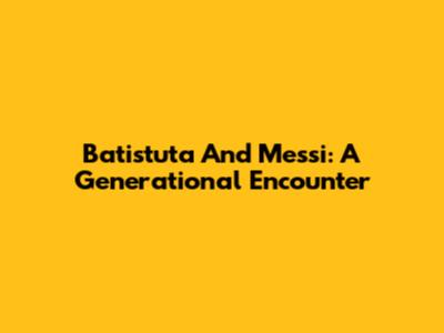 Batistuta And Messi: A Generational Encounter