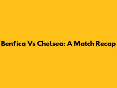 Benfica Vs Chelsea: A Match Recap
