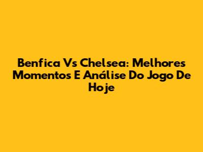 Benfica Vs Chelsea: Melhores Momentos E Análise Do Jogo De Hoje