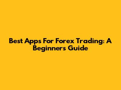 Best Apps For Forex Trading: A Beginner's Guide