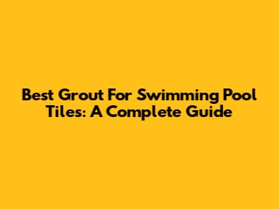 Best Grout For Swimming Pool Tiles: A Complete Guide