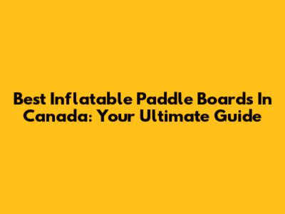 Best Inflatable Paddle Boards In Canada: Your Ultimate Guide