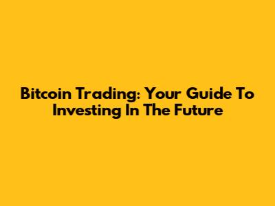 Bitcoin Trading: Your Guide To Investing In The Future