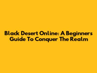 Black Desert Online: A Beginner's Guide To Conquer The Realm