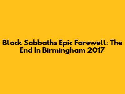 Black Sabbath's Epic Farewell: The End In Birmingham 2017