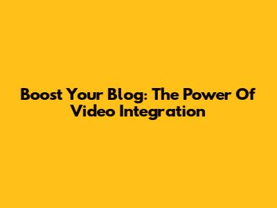 Boost Your Blog: The Power Of Video Integration