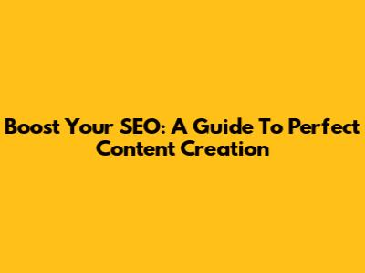 Boost Your SEO: A Guide To Perfect Content Creation