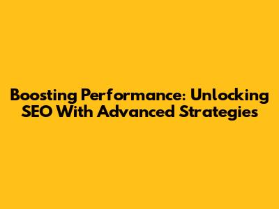 Boosting Performance: Unlocking SEO With Advanced Strategies
