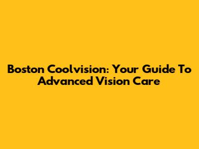 Boston Coolvision: Your Guide To Advanced Vision Care