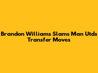 Brandon Williams Slams Man Utd's Transfer Moves