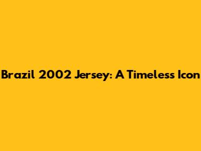 Brazil 2002 Jersey: A Timeless Icon