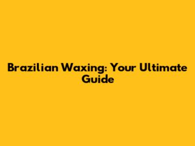 Brazilian Waxing: Your Ultimate Guide
