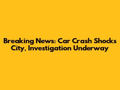 Breaking News: Car Crash Shocks City, Investigation Underway