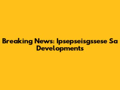 Breaking News: Ipsepseisgssese Sa Developments