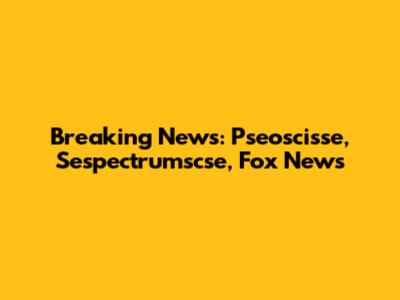 Breaking News: Pseoscisse, Sespectrumscse, Fox News