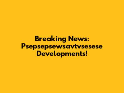 Breaking News: Psepsepsewsavtvsesese Developments!