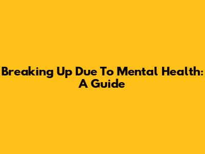 Breaking Up Due To Mental Health: A Guide