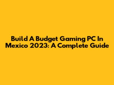 Build A Budget Gaming PC In Mexico 2023: A Complete Guide