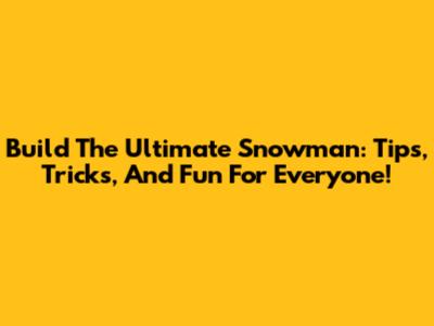 Build The Ultimate Snowman: Tips, Tricks, And Fun For Everyone!