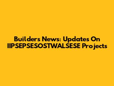 Builders News: Updates On IIPSEPSESOSTWALSESE Projects