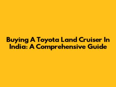 Buying A Toyota Land Cruiser In India: A Comprehensive Guide