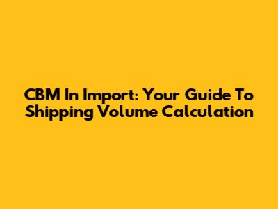 CBM In Import: Your Guide To Shipping Volume Calculation