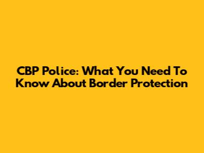 CBP Police: What You Need To Know About Border Protection