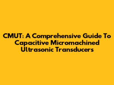 CMUT: A Comprehensive Guide To Capacitive Micromachined Ultrasonic Transducers