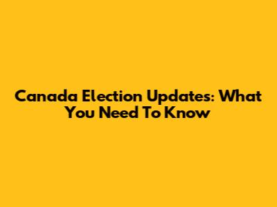 Canada Election Updates: What You Need To Know