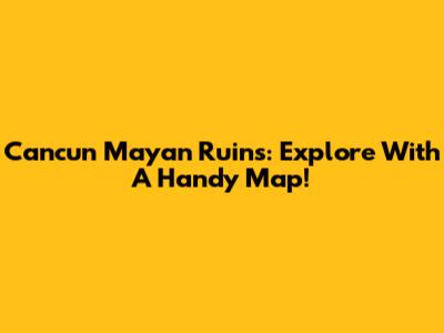 Cancun Mayan Ruins: Explore With A Handy Map!