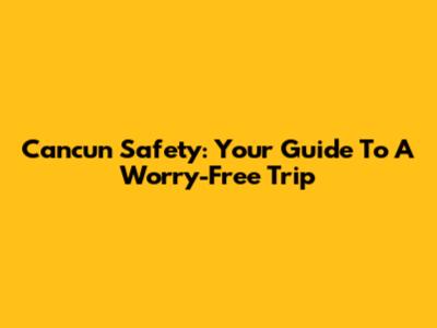 Cancun Safety: Your Guide To A Worry-Free Trip
