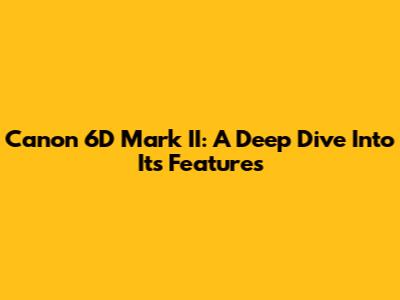Canon 6D Mark II: A Deep Dive Into Its Features