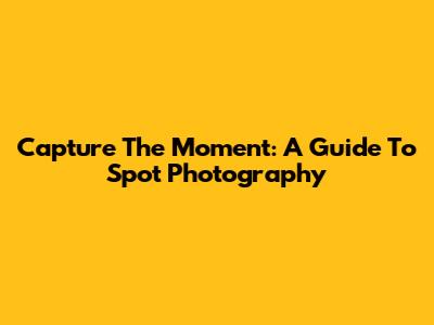 Capture The Moment: A Guide To Spot Photography