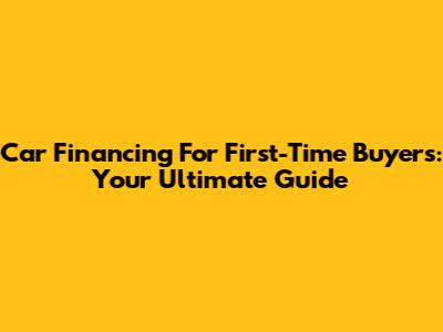 Car Financing For First-Time Buyers: Your Ultimate Guide