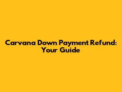 Carvana Down Payment Refund: Your Guide