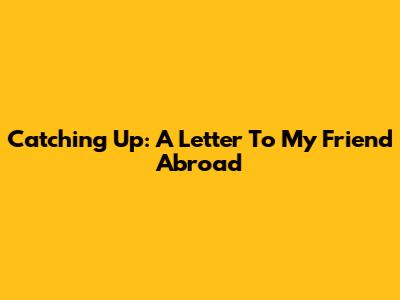 Catching Up: A Letter To My Friend Abroad