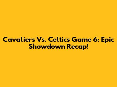 Cavaliers Vs. Celtics Game 6: Epic Showdown Recap!