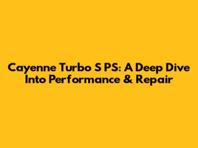 Cayenne Turbo S PS: A Deep Dive Into Performance & Repair