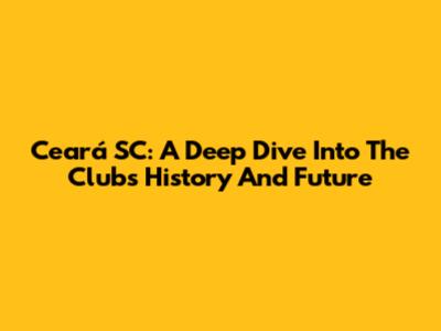 Ceará SC: A Deep Dive Into The Club's History And Future