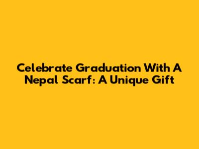 Celebrate Graduation With A Nepal Scarf: A Unique Gift