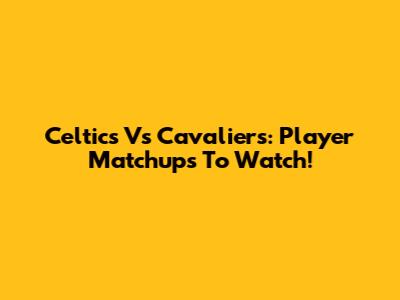 Celtics Vs Cavaliers: Player Matchups To Watch!