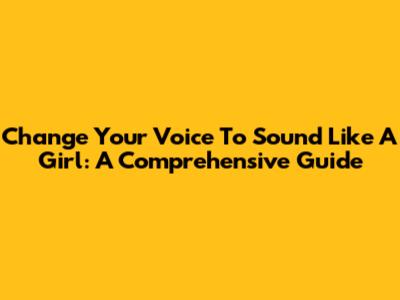 Change Your Voice To Sound Like A Girl: A Comprehensive Guide