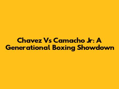 Chavez Vs Camacho Jr: A Generational Boxing Showdown