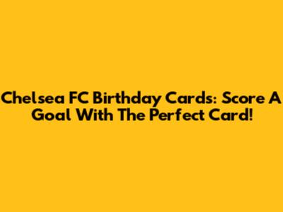 Chelsea FC Birthday Cards: Score A Goal With The Perfect Card!