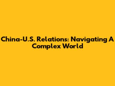 China-U.S. Relations: Navigating A Complex World