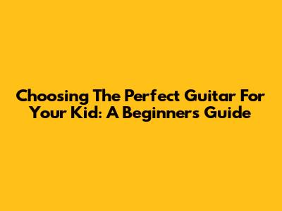 Choosing The Perfect Guitar For Your Kid: A Beginner's Guide